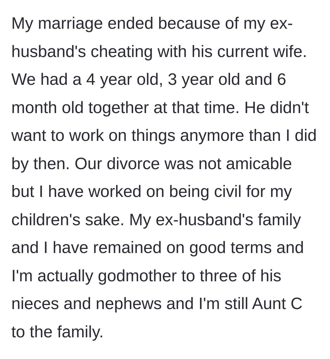 Story part 1 - The author explains her divorce due to her husband's infidelity with his current wife, leaving her with three kids under five, but she maintains a great relationship with his family.