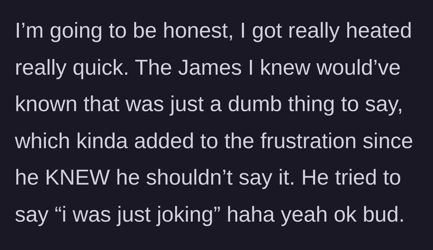 Story part 6 - Main character getting angry because the friend knew better, while the friend claims it was just a joke.