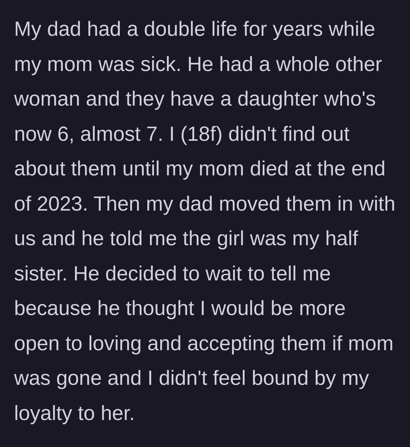 Story part 1 - The teenager discovers her father's double life right after her sick mother passes away, and he moves his secret family into her home.