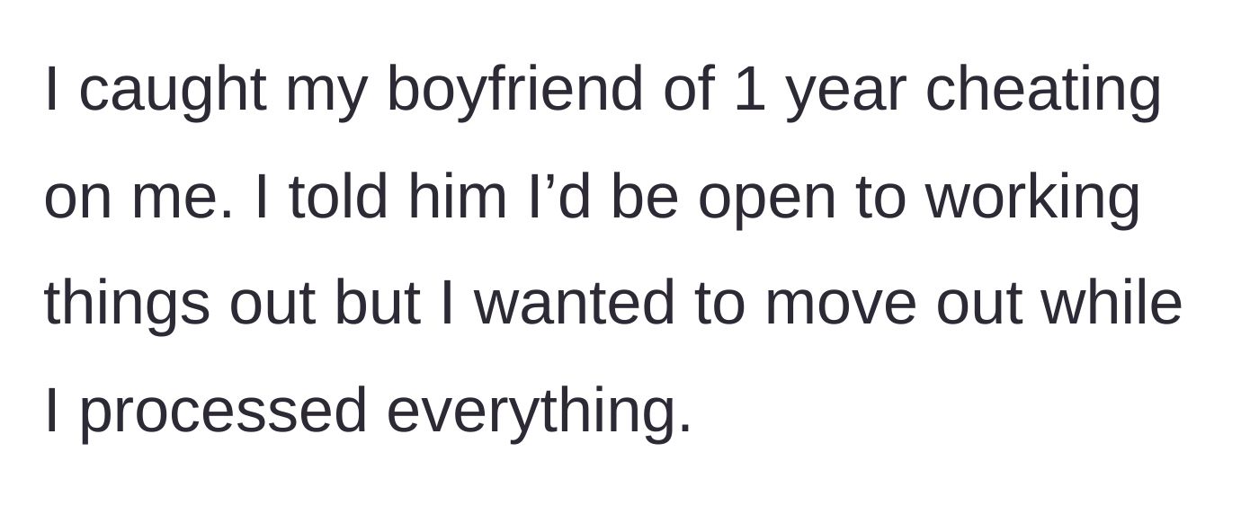 Story part 1 - A woman catches her boyfriend of one year cheating and suggests moving out temporarily to process the heartbreak.