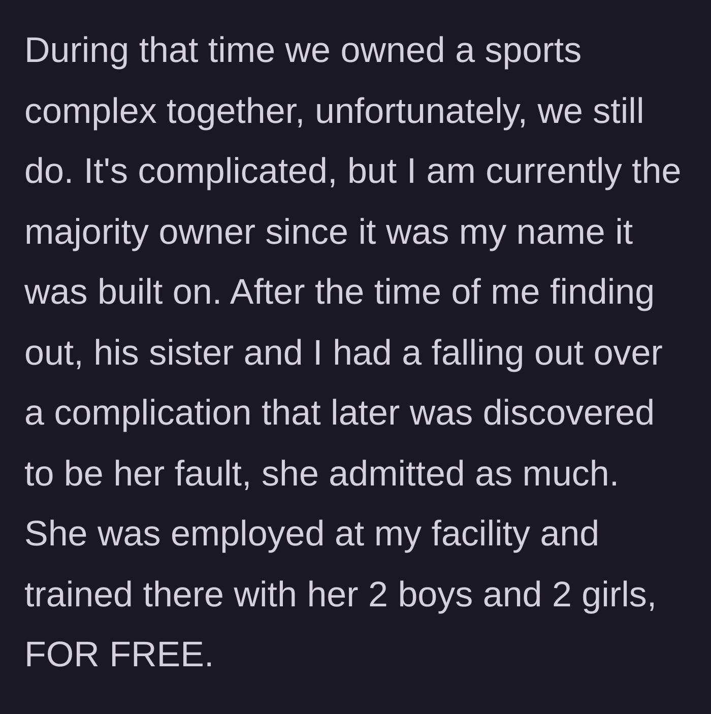 Story part 2 - The woman explains that she holds majority ownership of a sports complex with her ex, where his sister used to work and get free training for her four kids before causing a major dispute.