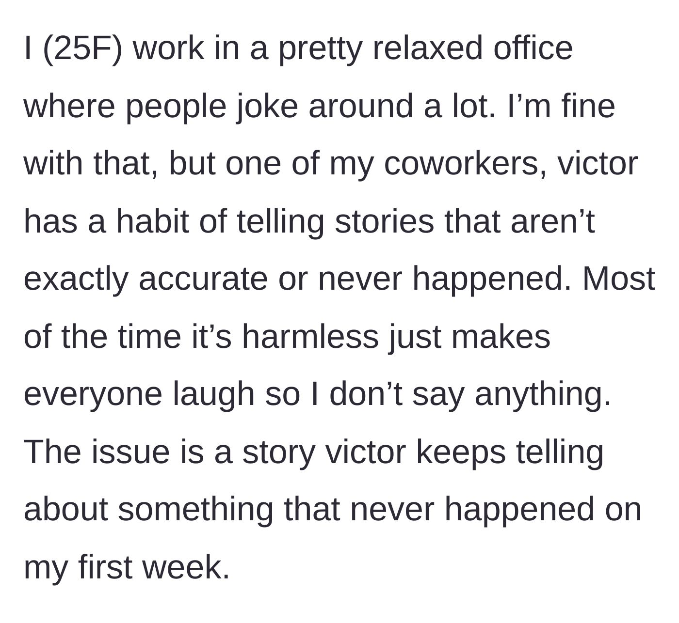 Story part 1 - A 25-year-old woman works in a relaxed office where coworker Victor constantly tells inaccurate, harmless stories for laughs, until he makes up a wild story about her first week.