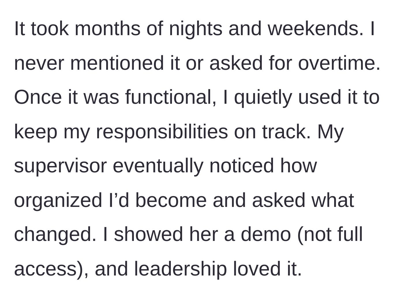 Story part 2 - She explains spending months of nights and weekends coding the system without asking for overtime. After using it to organize her tasks, her supervisor noticed the improvement, asked for a demo, and management immediately loved it.