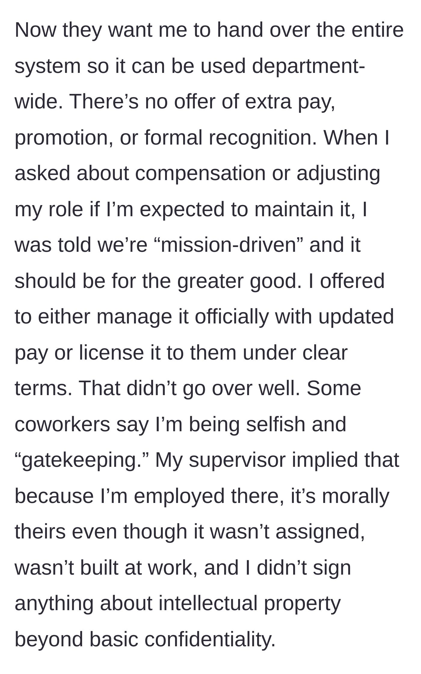 Story part 3 - Management demands she hand over the entire system for department-wide use without any extra pay or promotion, claiming they are 'mission-driven.' When she offers to license it or manage it for a fee, coworkers call her selfish and her supervisor implies the system morally belongs to the company.