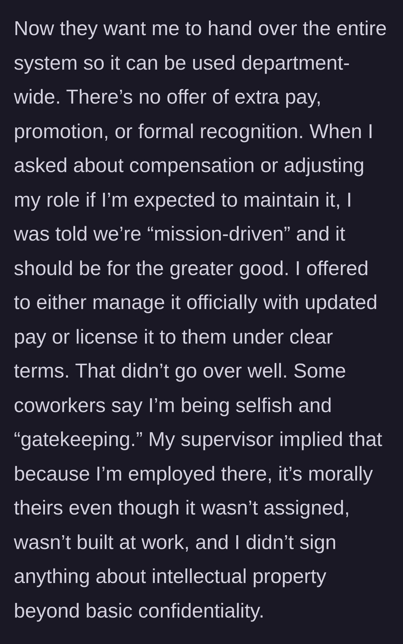 Story part 3 - Management demands she hand over the entire system for department-wide use without any extra pay or promotion, claiming they are 'mission-driven.' When she offers to license it or manage it for a fee, coworkers call her selfish and her supervisor implies the system morally belongs to the company.