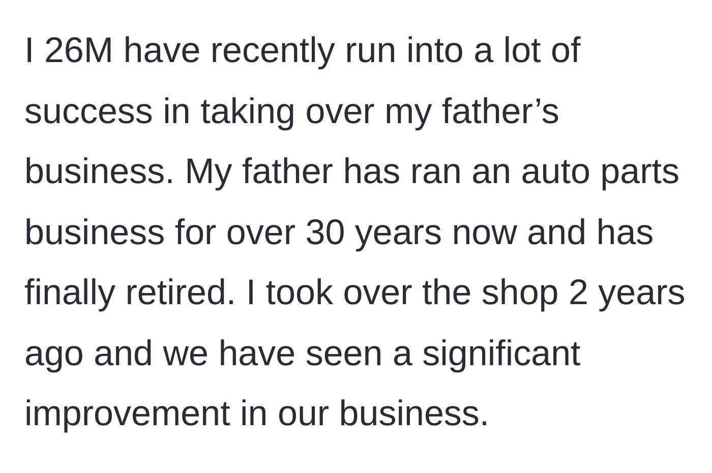Story part 1 - A 26-year-old man reflecting on successfully taking over and rapidly expanding his retired father's auto parts business over the last two years.