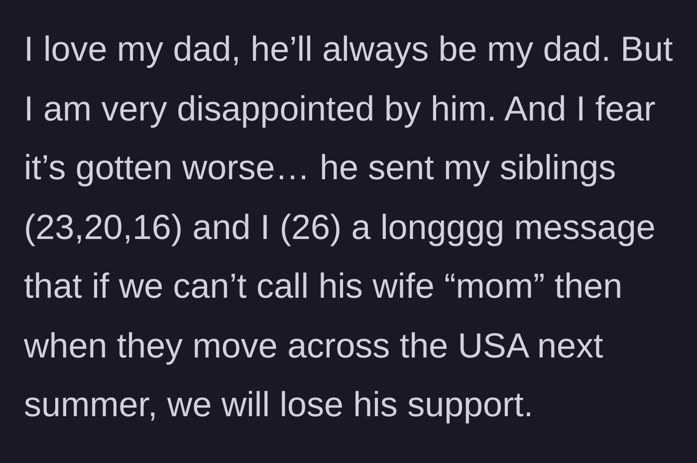 Story part 1 - A 26-year-old explains that their father sent a long message to them and their siblings (ages 23, 20, and 16) threatening to cut off support when he moves across the country unless they call his wife 'mom.'