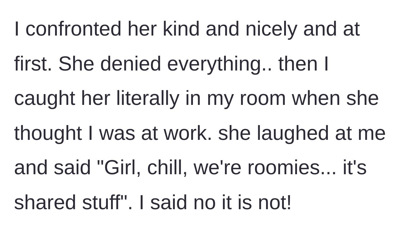 Story part 3 - OP confronts the roommate nicely, later catches her red-handed snooping in her room, and the roommate laughs it off as 'shared stuff.'