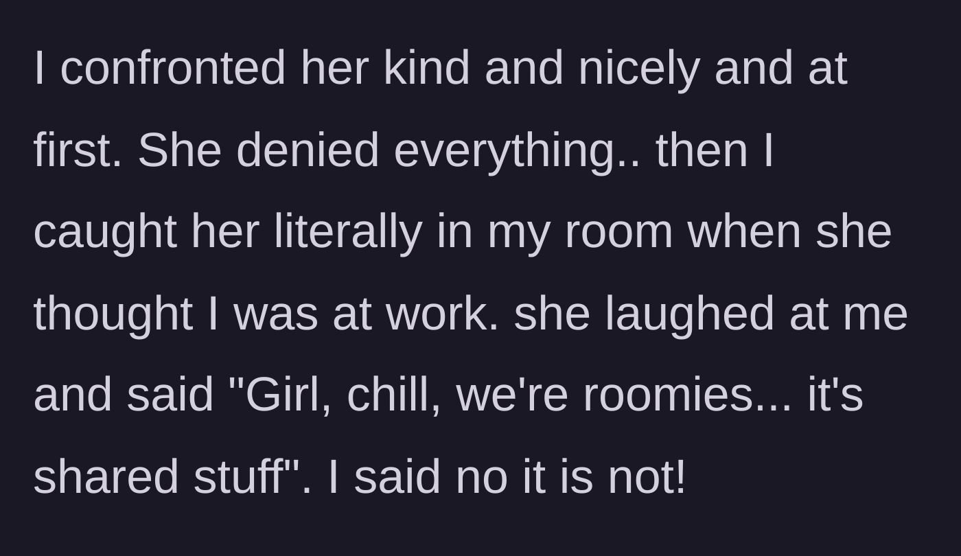 Story part 3 - OP confronts the roommate nicely, later catches her red-handed snooping in her room, and the roommate laughs it off as 'shared stuff.'