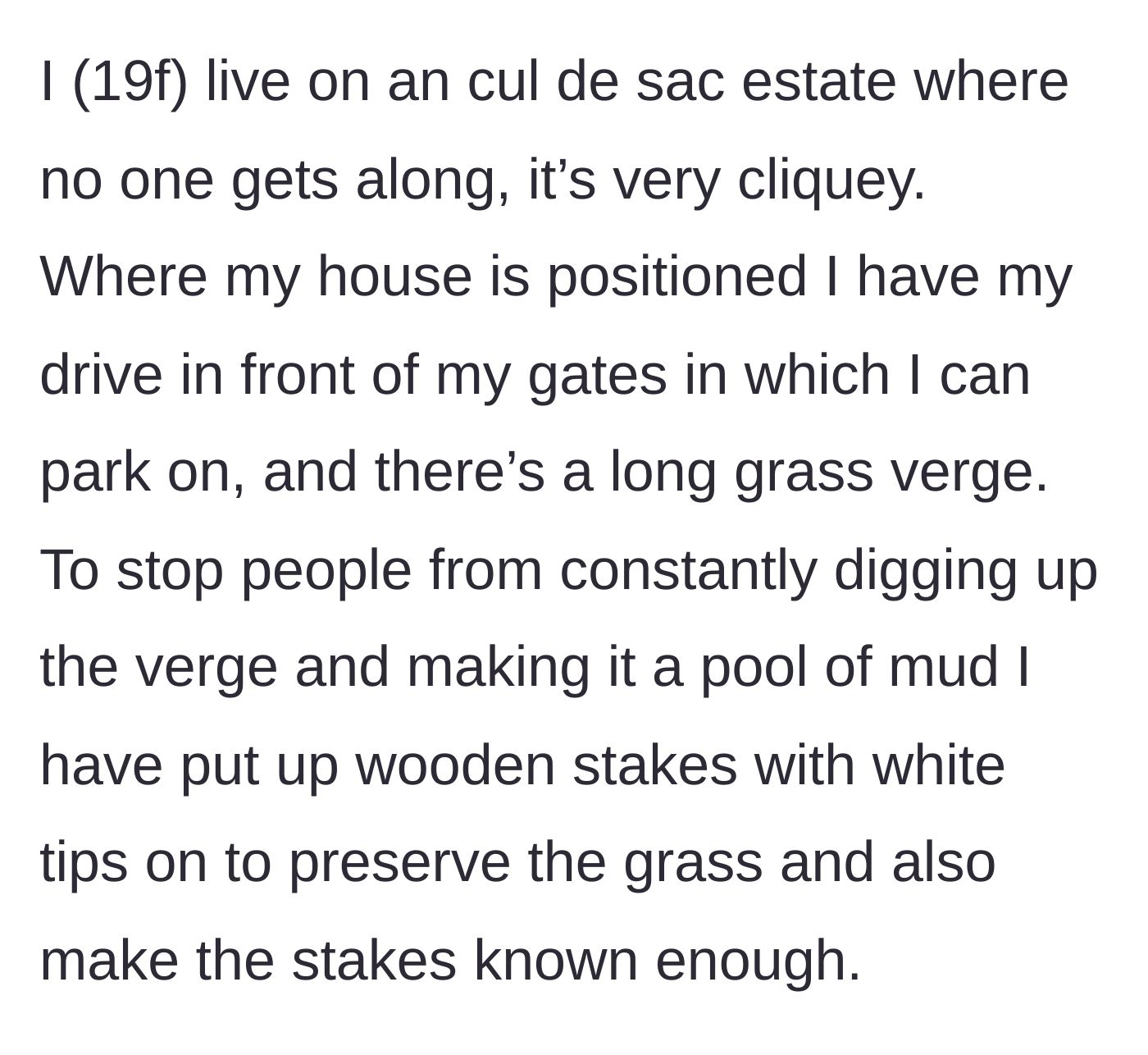 Story part 1 - A 19-year-old female homeowner explains how she placed highly visible, white-tipped wooden stakes to protect her grass verge from mud tracks in her cliquey cul-de-sac.