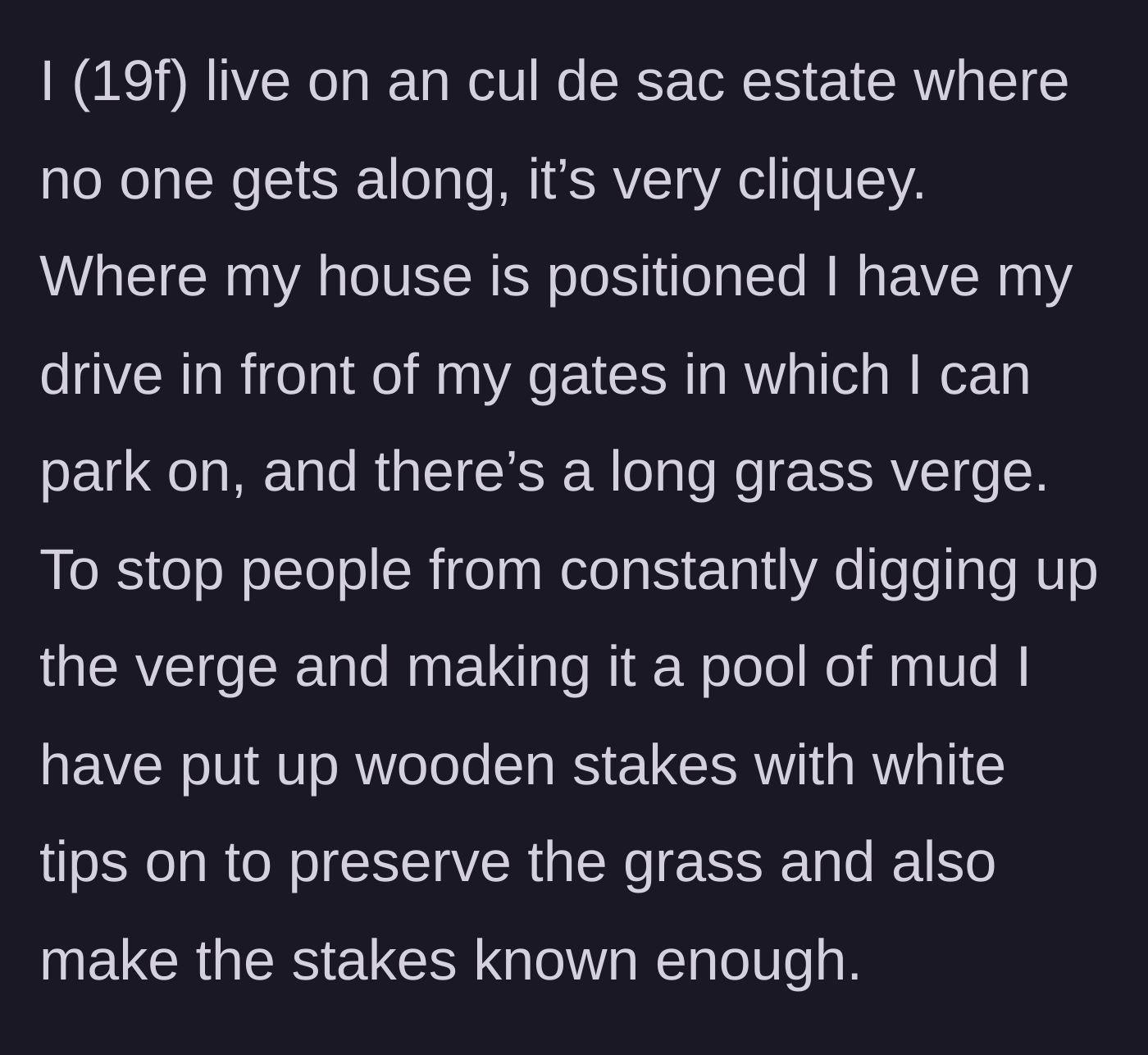 Story part 1 - A 19-year-old female homeowner explains how she placed highly visible, white-tipped wooden stakes to protect her grass verge from mud tracks in her cliquey cul-de-sac.
