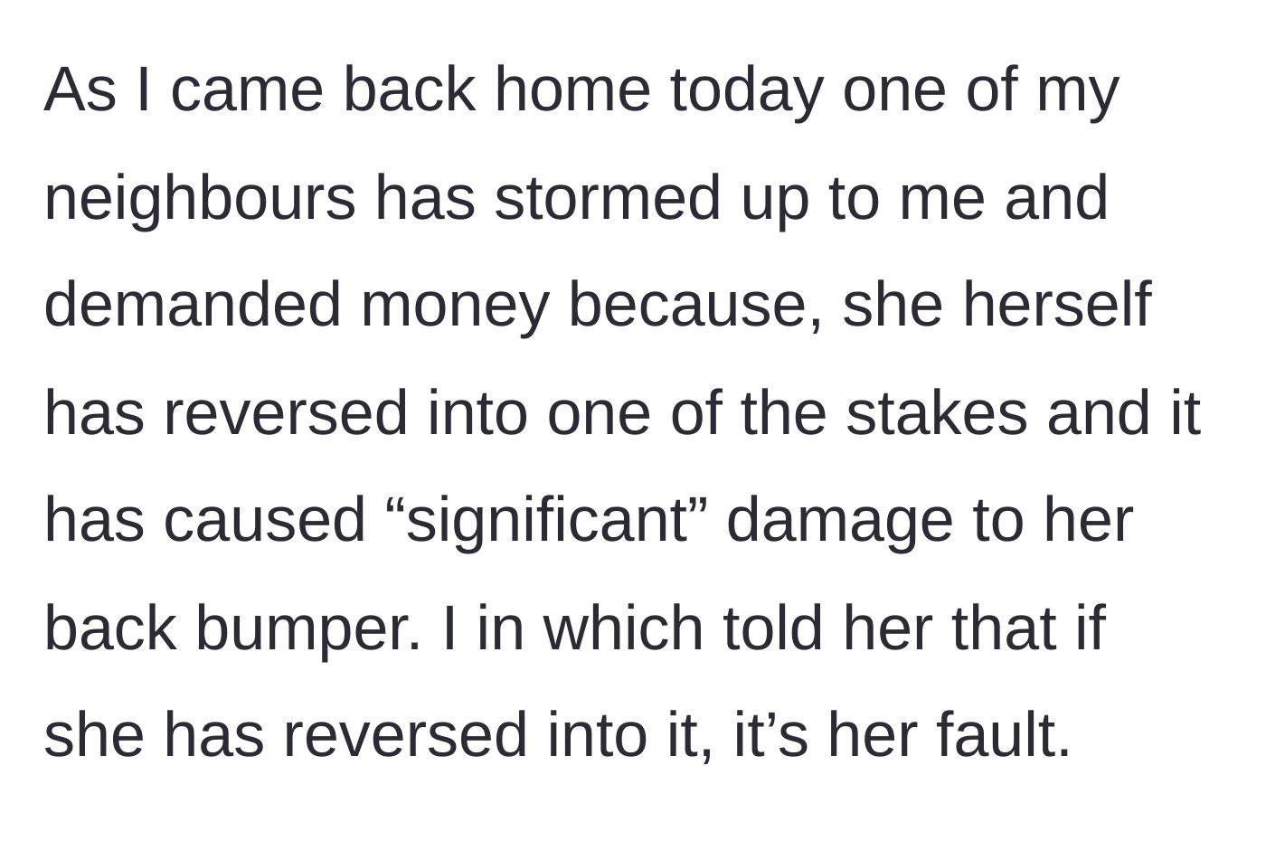 Story part 2 - A neighbor storms over, demanding financial compensation after carelessly reversing her car into one of the highly visible stakes and damaging her back bumper. The teenager refuses to pay.