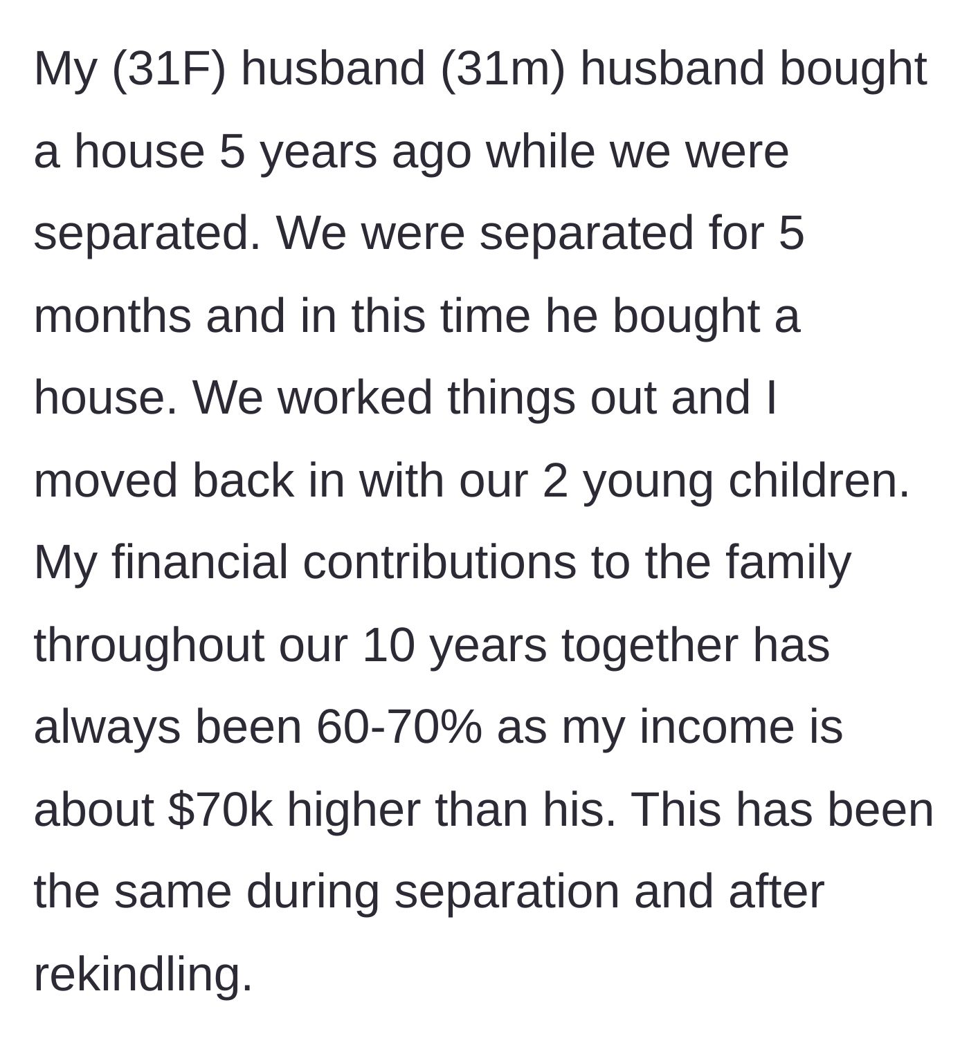 Story part 1 - Wife explains her 60-70% financial contribution and how her husband bought a house during a brief separation.