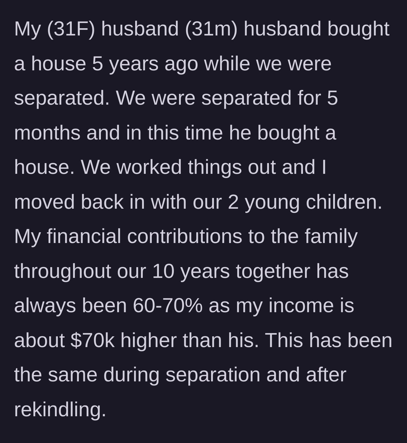 Story part 1 - Wife explains her 60-70% financial contribution and how her husband bought a house during a brief separation.