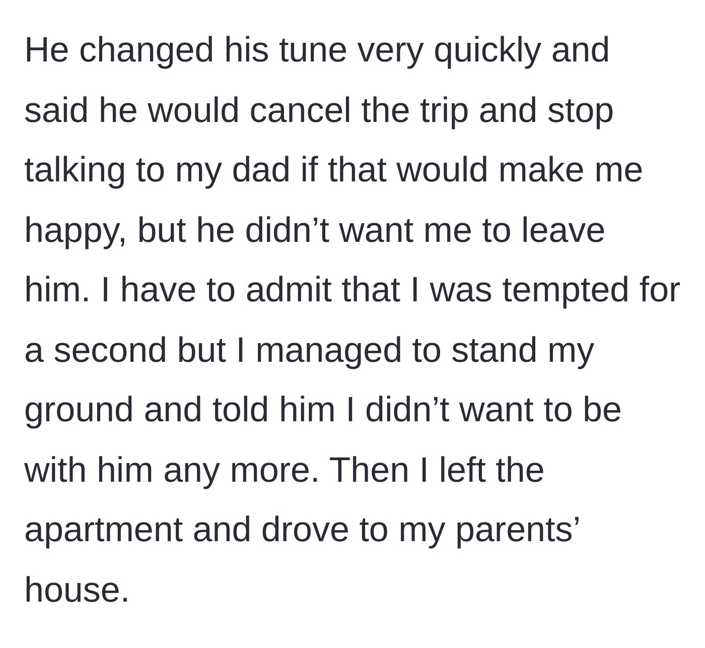 Story part 13 - The fiancé backpedals and offers to cancel the trip, but she stands her ground, officially ends the relationship, and drives to her parents' house.