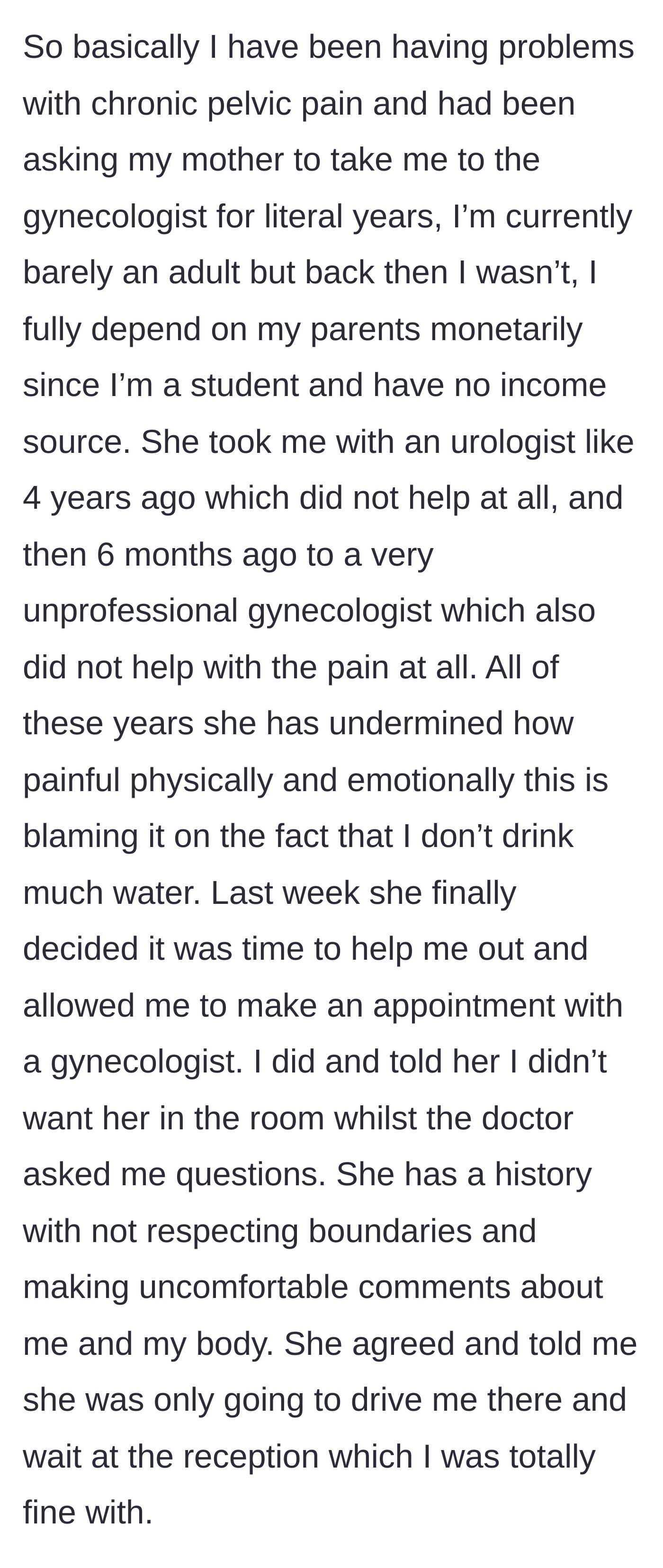 Story part 1 - An 18-year-old girl describes years of untreated chronic pelvic pain that her mother blamed on not drinking enough water, and her efforts to set a boundary for an upcoming gynecologist appointment.