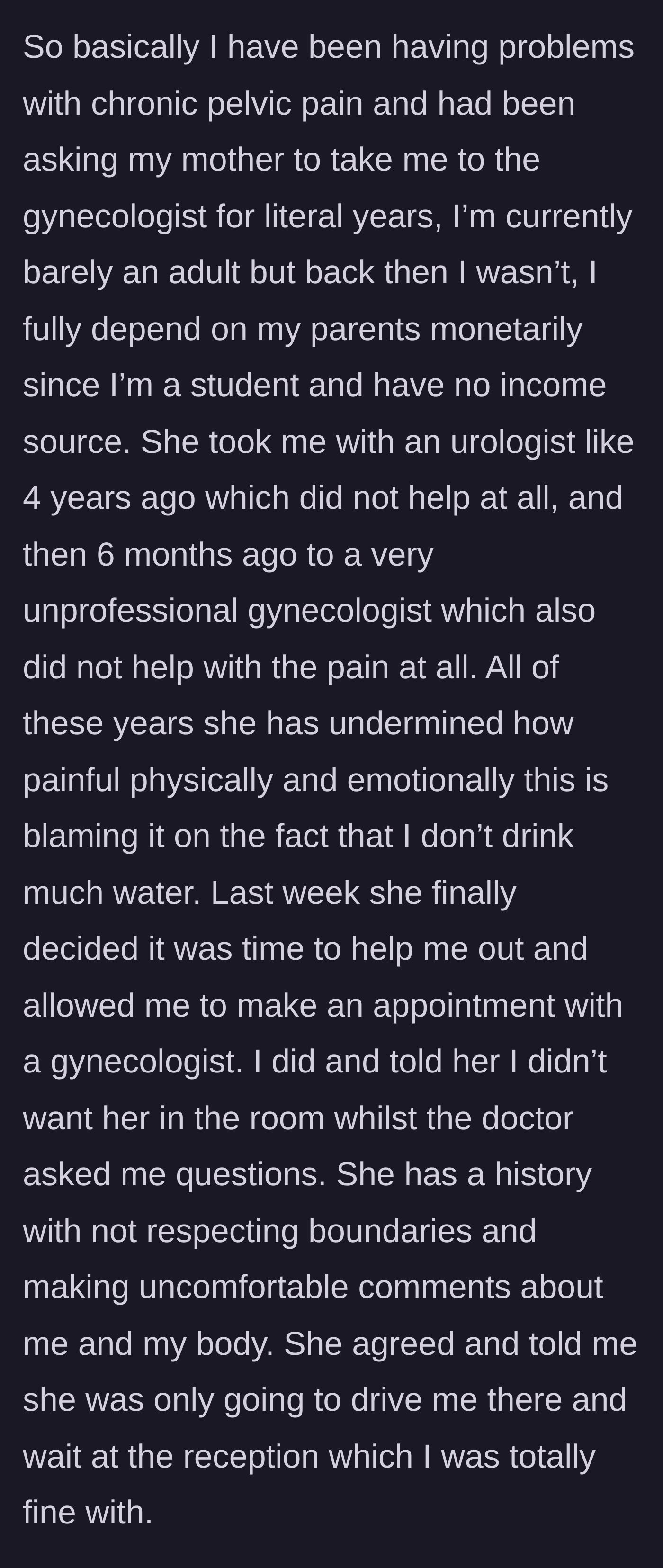 Story part 1 - An 18-year-old girl describes years of untreated chronic pelvic pain that her mother blamed on not drinking enough water, and her efforts to set a boundary for an upcoming gynecologist appointment.