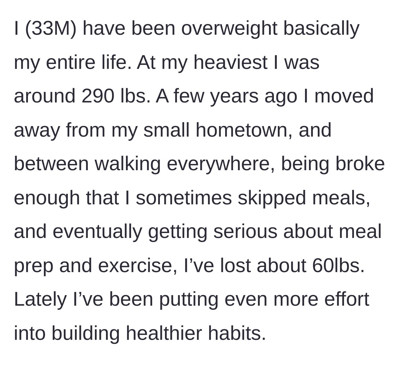 Story part 1 - A 33-year-old man explains his lifelong struggle with weight and how he lost 60 pounds after moving away through diet and exercise.