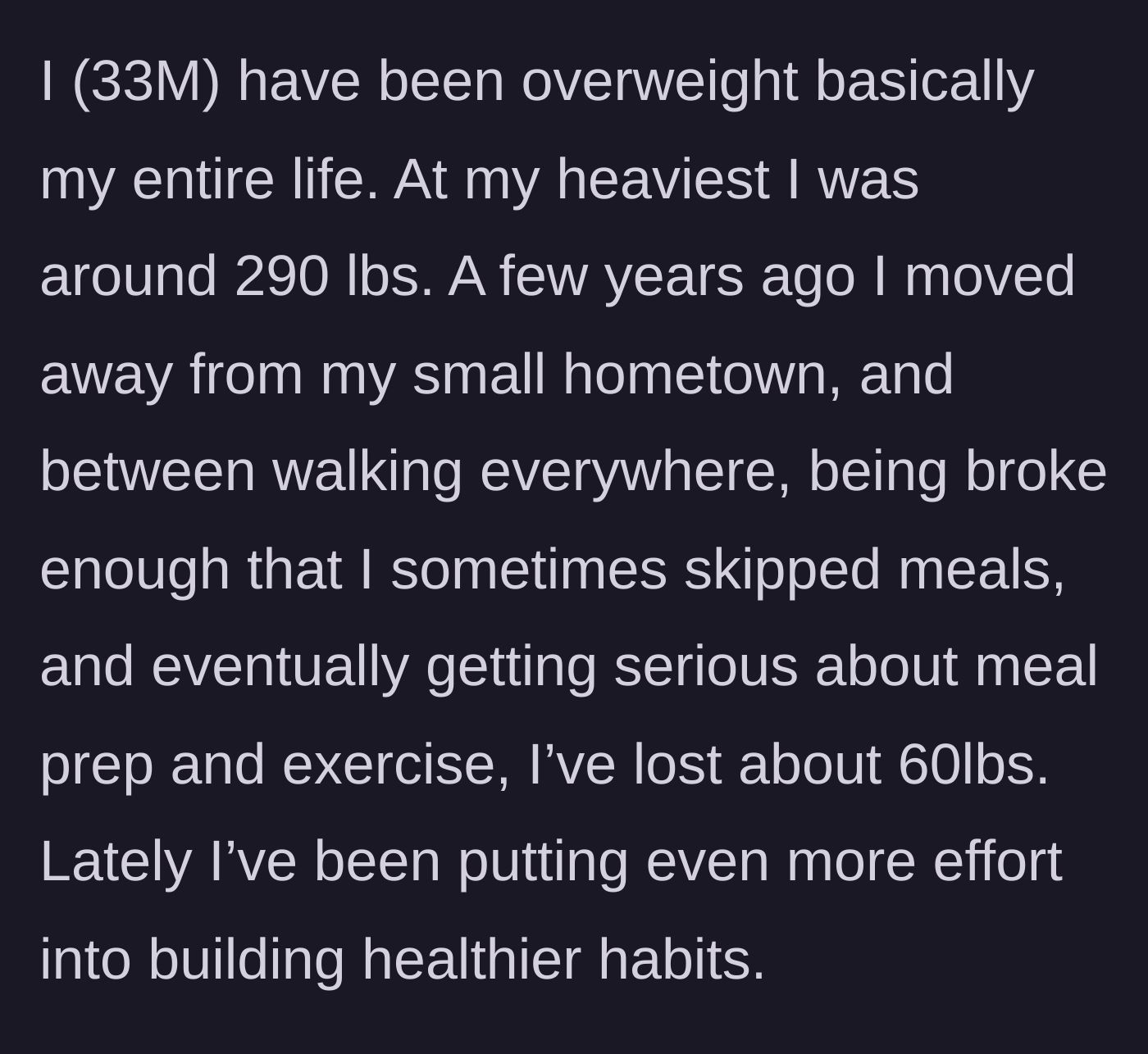 Story part 1 - A 33-year-old man explains his lifelong struggle with weight and how he lost 60 pounds after moving away through diet and exercise.
