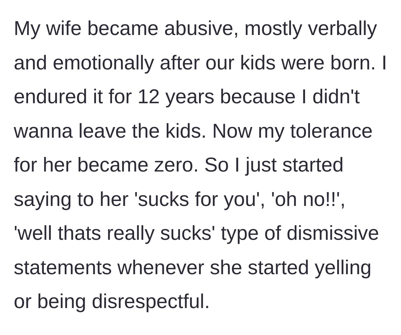 Story part 1 - A husband describes enduring twelve years of verbal and emotional abuse from his wife after having kids, eventually coping by using dismissive remarks.