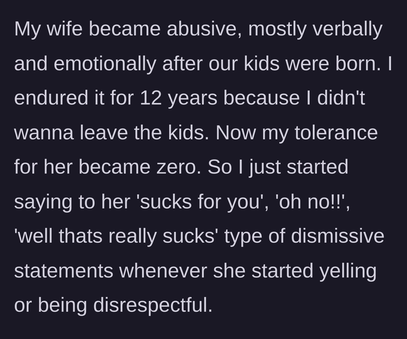 Story part 1 - A husband describes enduring twelve years of verbal and emotional abuse from his wife after having kids, eventually coping by using dismissive remarks.