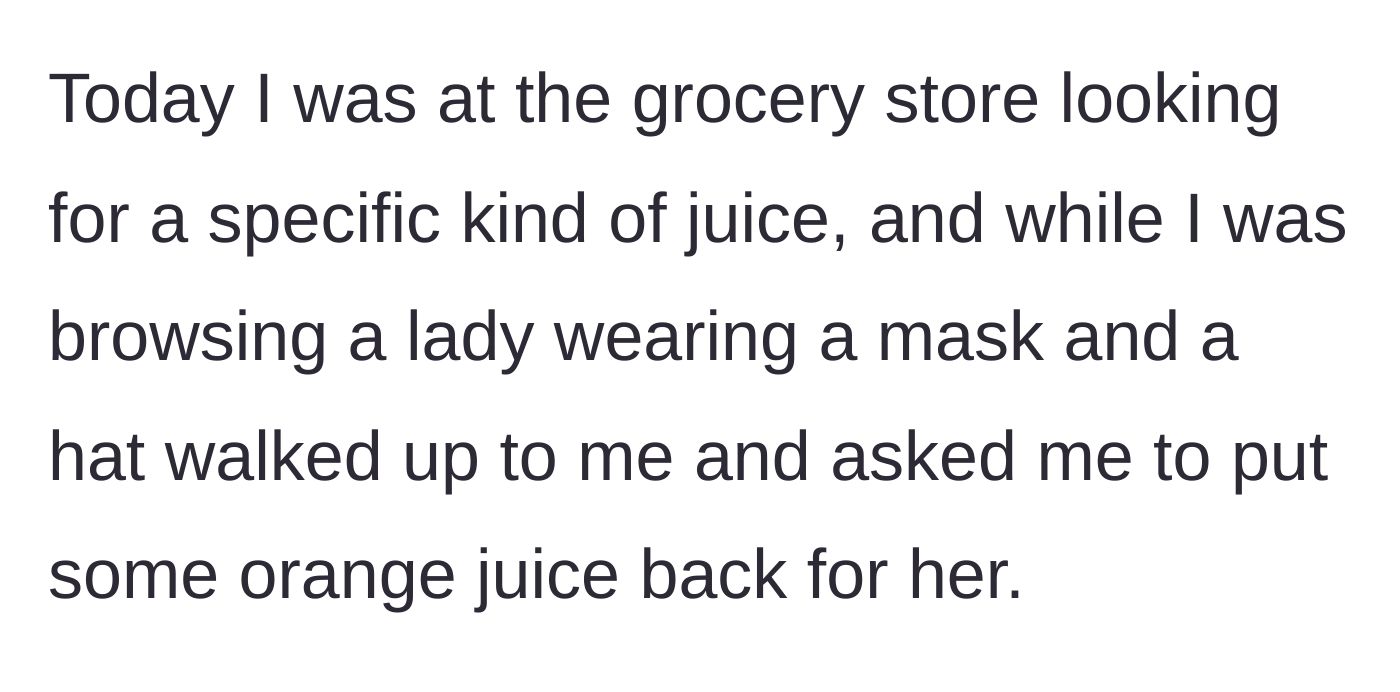 Story part 1 - A masked stranger approaches the narrator in the grocery store juice aisle and asks them to put a carton of orange juice back on the shelf for her.