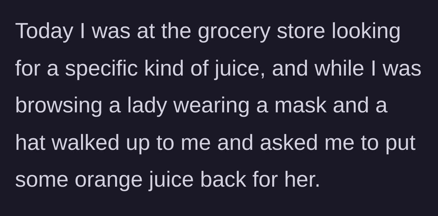Story part 1 - A masked stranger approaches the narrator in the grocery store juice aisle and asks them to put a carton of orange juice back on the shelf for her.