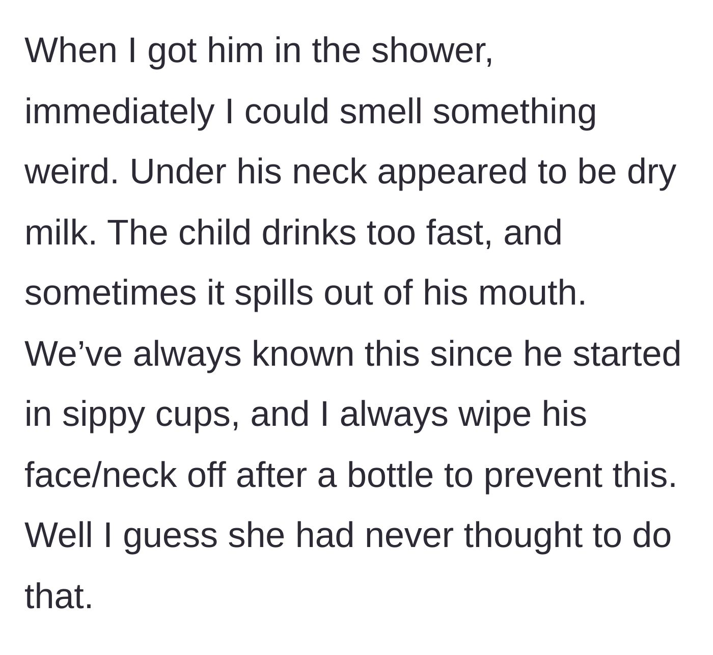 Story part 8 - Husband gives the baby a shower and finds crusted, uncleaned spilled milk rotting under the baby's neck.