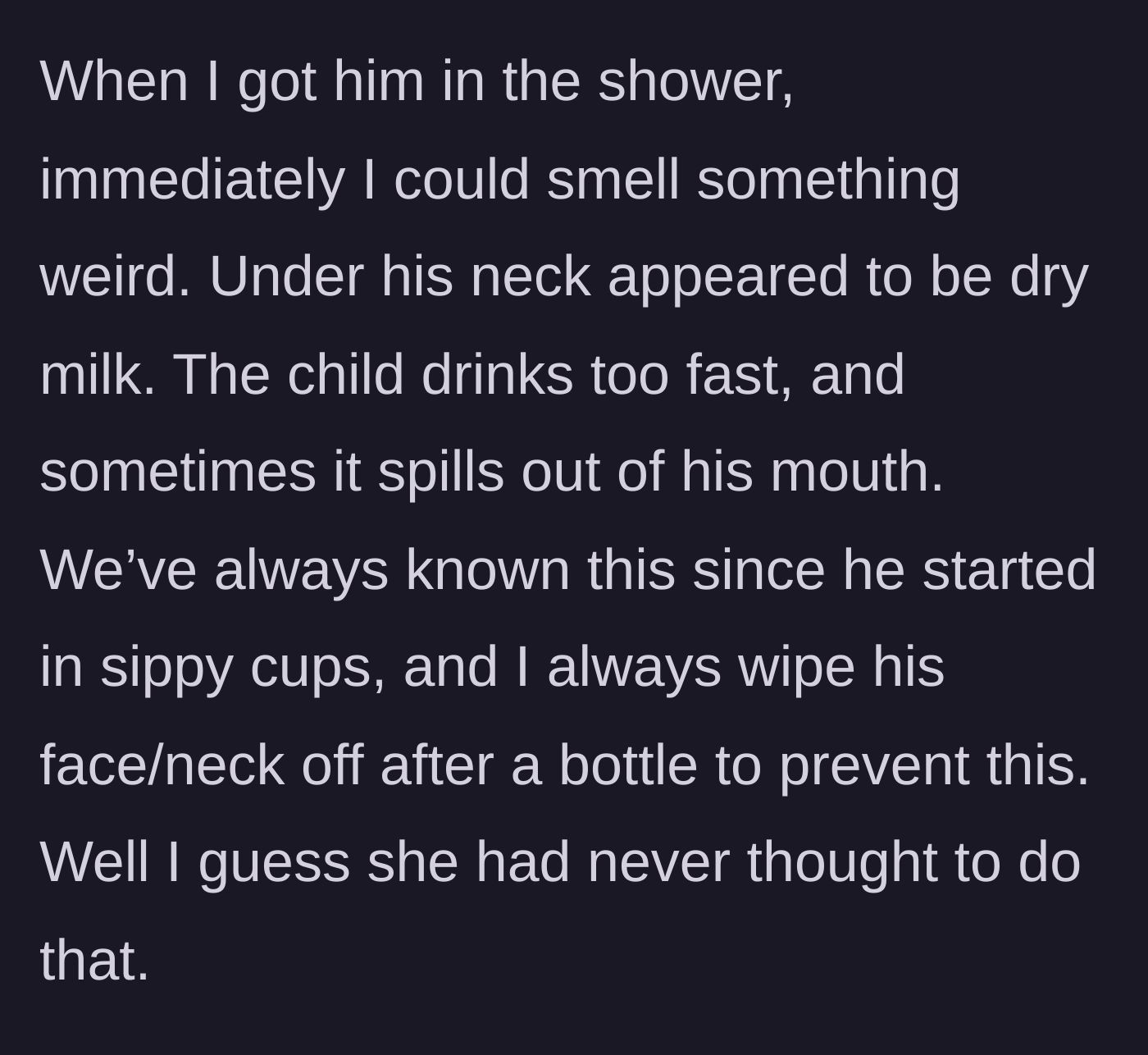 Story part 8 - Husband gives the baby a shower and finds crusted, uncleaned spilled milk rotting under the baby's neck.
