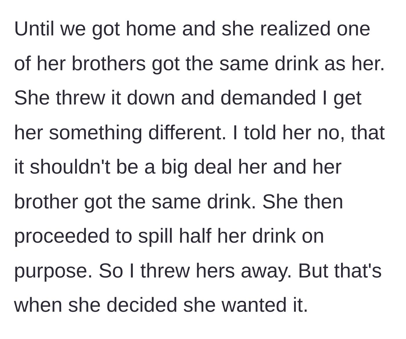 Story part 5 - Back at home, the niece sees her brother chose the same drink, demands a different one, and purposefully spills half of hers, prompting the aunt to throw the rest in the trash.