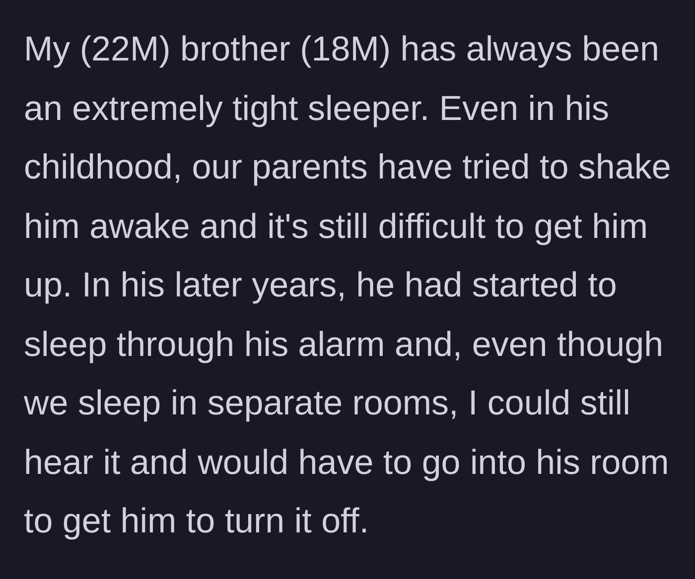 Story part 1 - Explaining the younger brother's lifelong history of sleeping through obnoxiously loud alarms while his family tries to wake him.