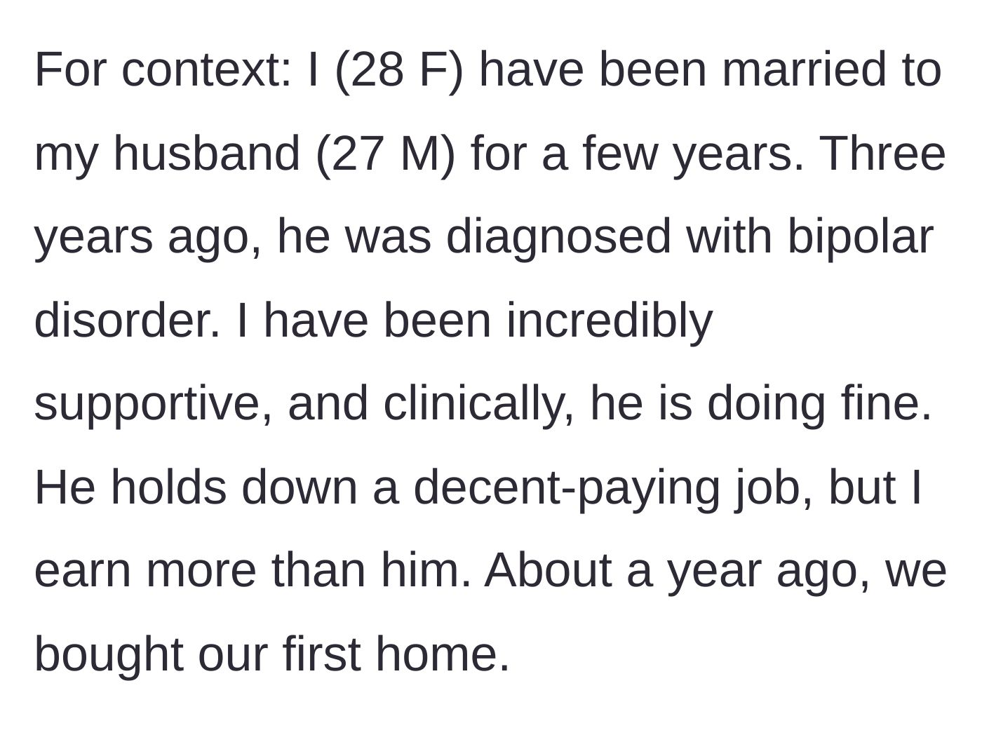 Story part 1 - A 28-year-old woman introduces her marriage to her 27-year-old husband, noting his bipolar diagnosis, his stable job, her higher income, and their recent home purchase.