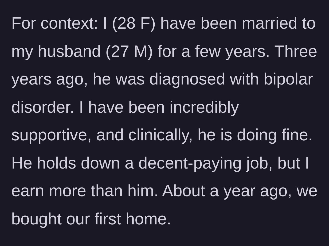 Story part 1 - A 28-year-old woman introduces her marriage to her 27-year-old husband, noting his bipolar diagnosis, his stable job, her higher income, and their recent home purchase.