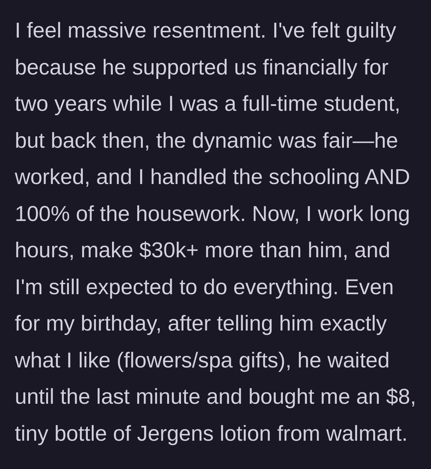 Story part 6 - She reflects on supporting the household chores when he paid the bills while she was in school, contrasting it with how she now out-earns him by $30k, does all the chores, and received an $8 bottle of Walmart lotion for her birthday.