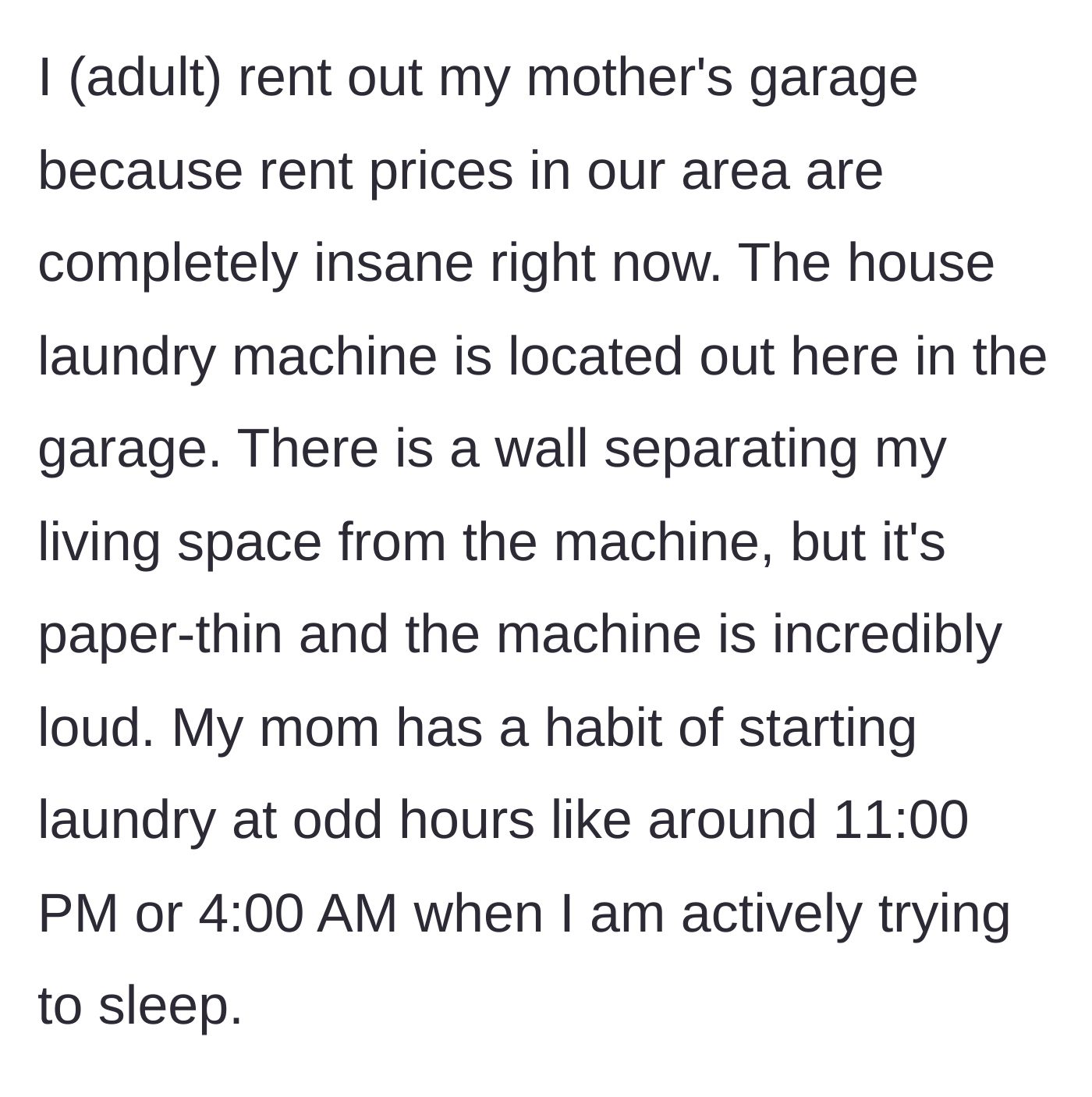 Story part 1 - The narrator explains they rent their mother's garage with paper-thin walls, where the mother inexplicably runs the loud washing machine at 11 PM or 4 AM.