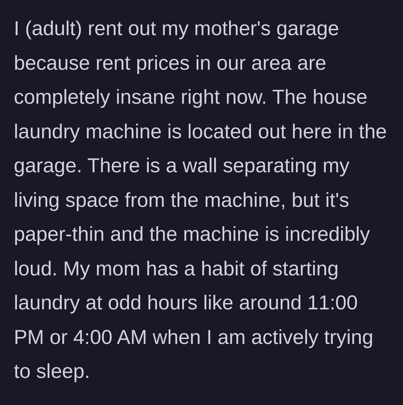 Story part 1 - The narrator explains they rent their mother's garage with paper-thin walls, where the mother inexplicably runs the loud washing machine at 11 PM or 4 AM.