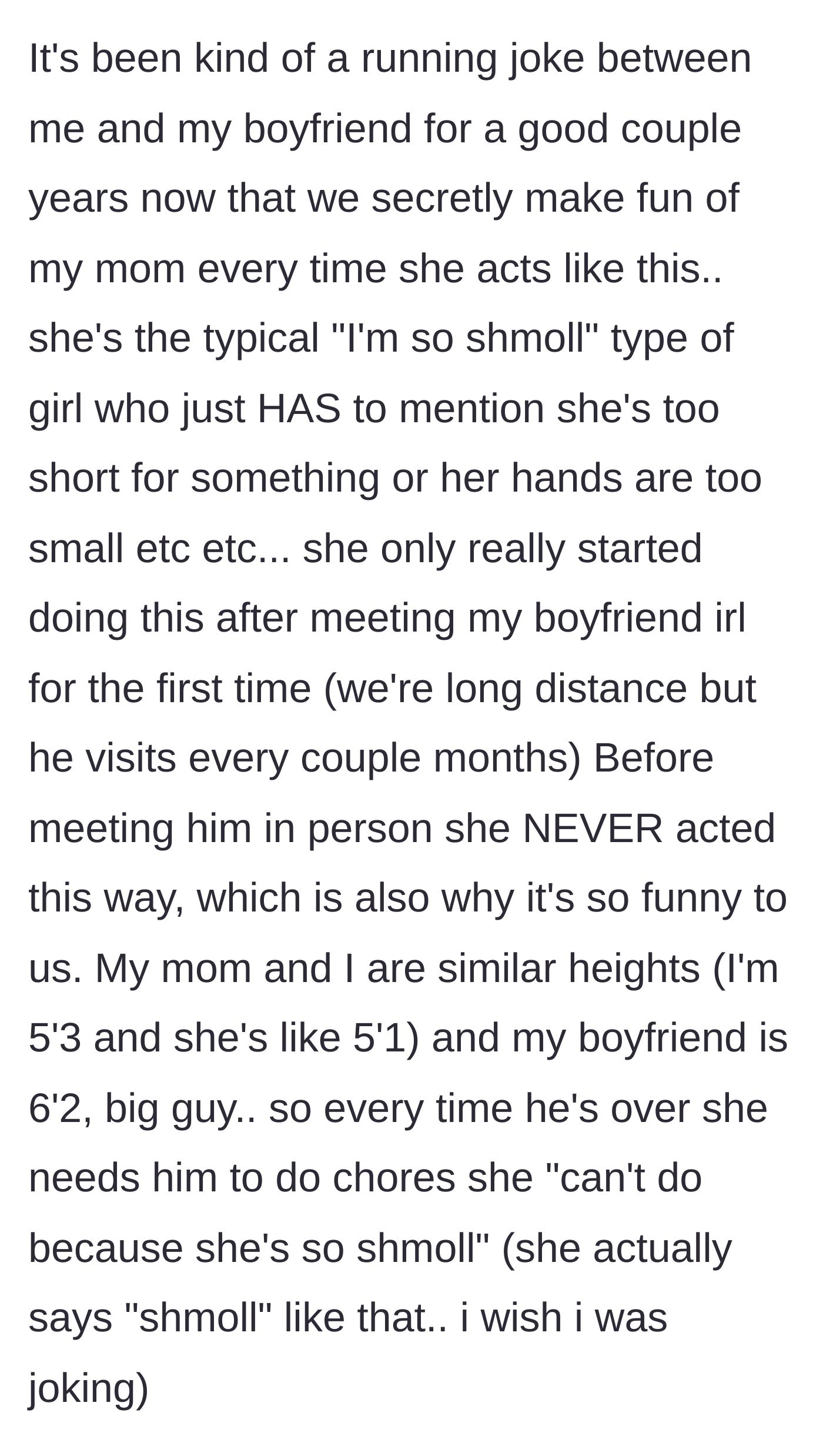 Story part 1 - The author explains his mother's sudden adoption of a helpless, 'shmoll' persona whenever his 6'2 boyfriend visits.
