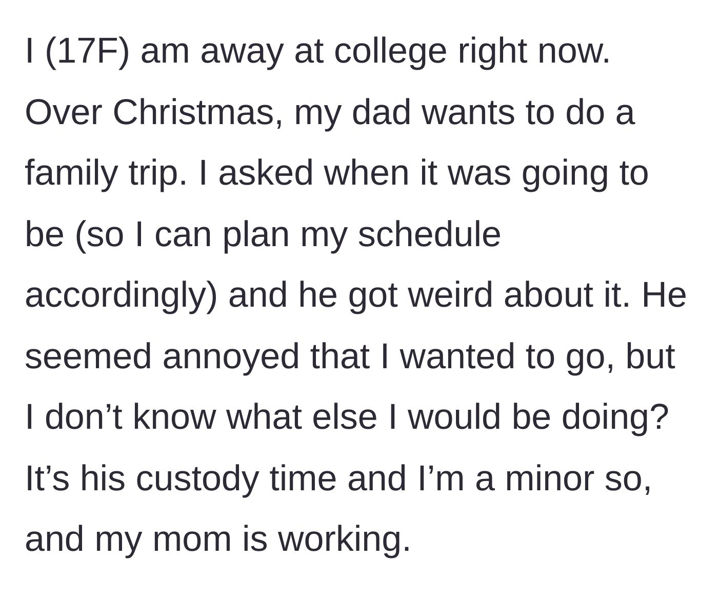 Story part 1 - A 17-year-old college student asks her dad for the dates of their upcoming Christmas family trip during his custody time, only to be met with weird, annoyed avoidance.