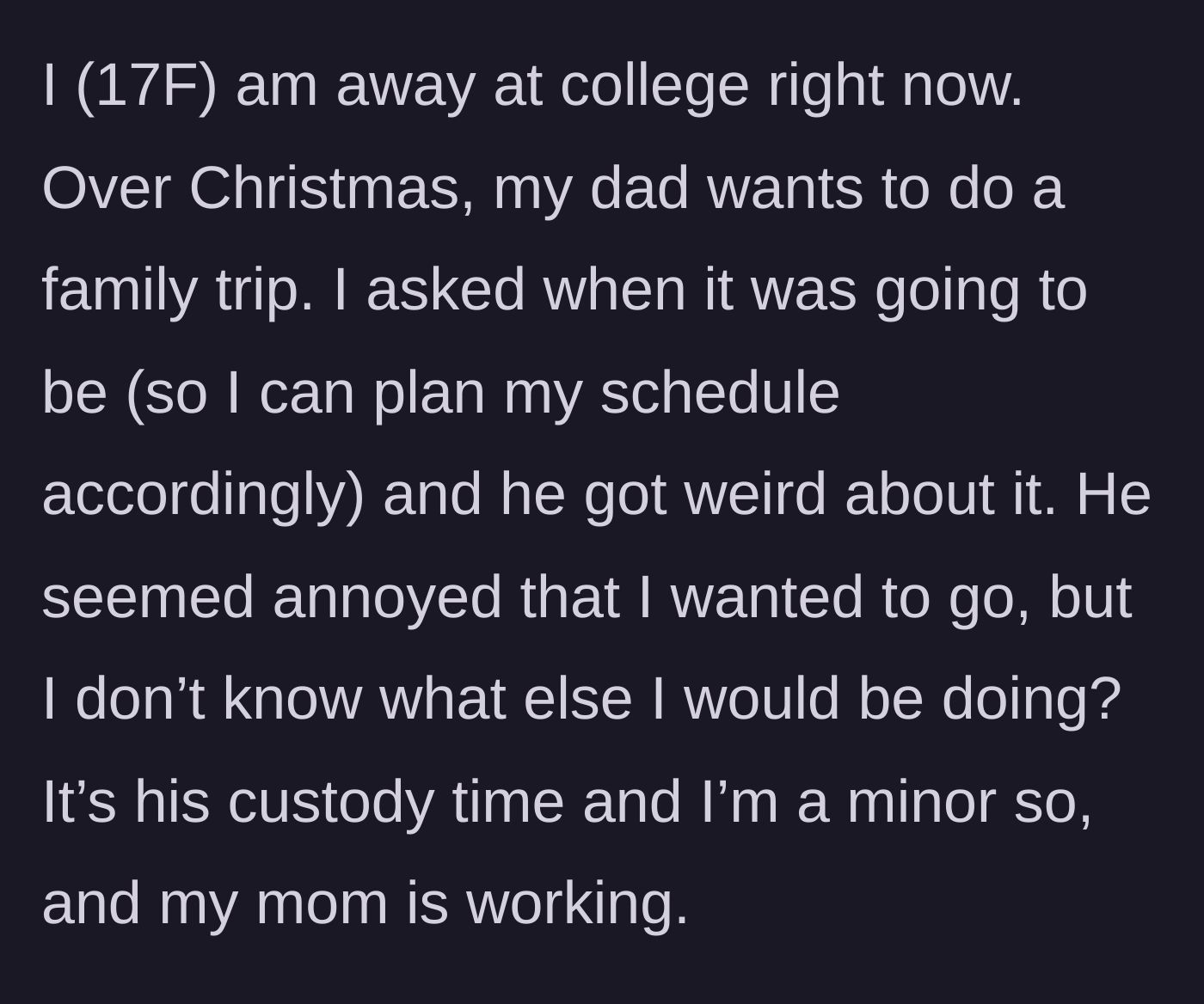 Story part 1 - A 17-year-old college student asks her dad for the dates of their upcoming Christmas family trip during his custody time, only to be met with weird, annoyed avoidance.