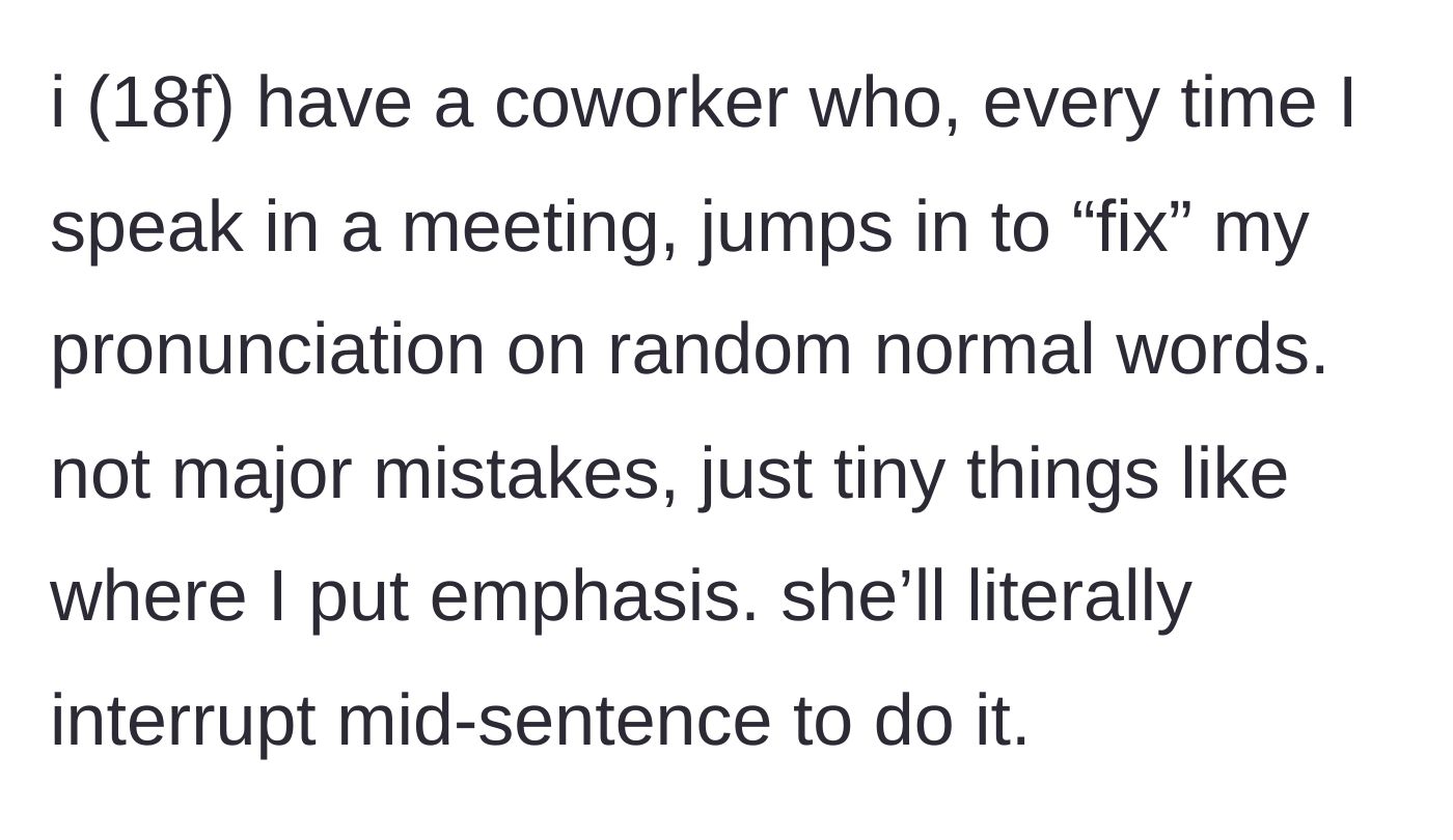 Story part 1 - An 18-year-old worker gets constantly interrupted mid-sentence during team meetings by a coworker correcting her casual pronunciation.