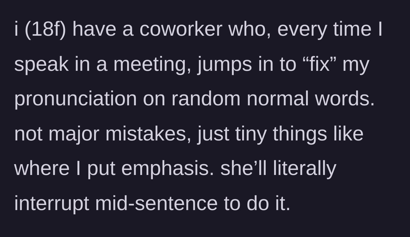 Story part 1 - An 18-year-old worker gets constantly interrupted mid-sentence during team meetings by a coworker correcting her casual pronunciation.