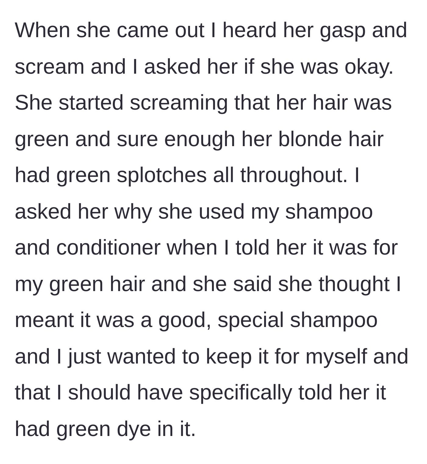 Story part 3 - The friend exits the shower screaming with green-splotched hair, admitting she deliberately used the forbidden shampoo because she thought he was hoarding a luxury product.