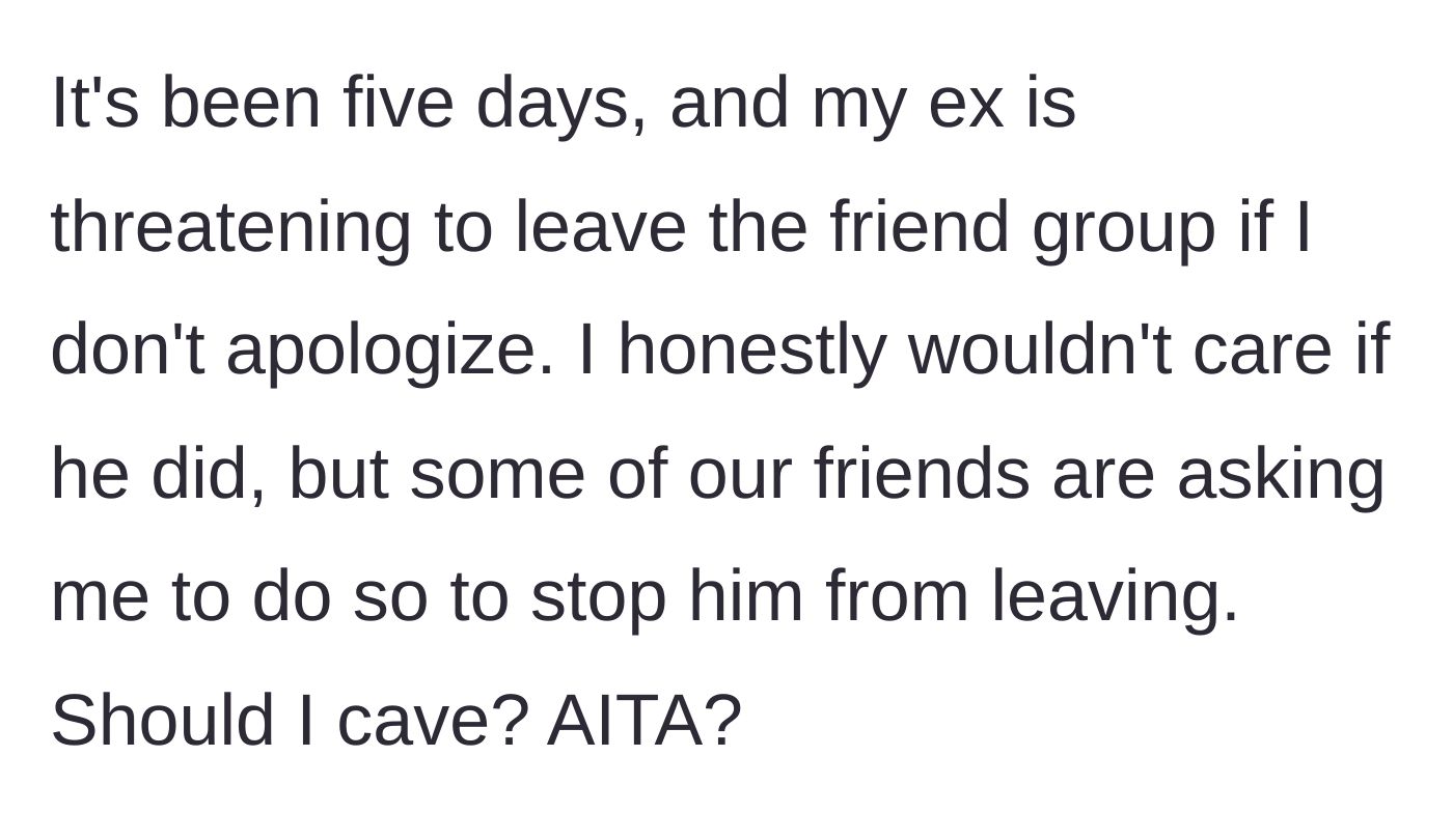 Story part 8 - Five days later, the ex threatens to leave the friend group unless OP apologizes, and friends pressure her to cave.