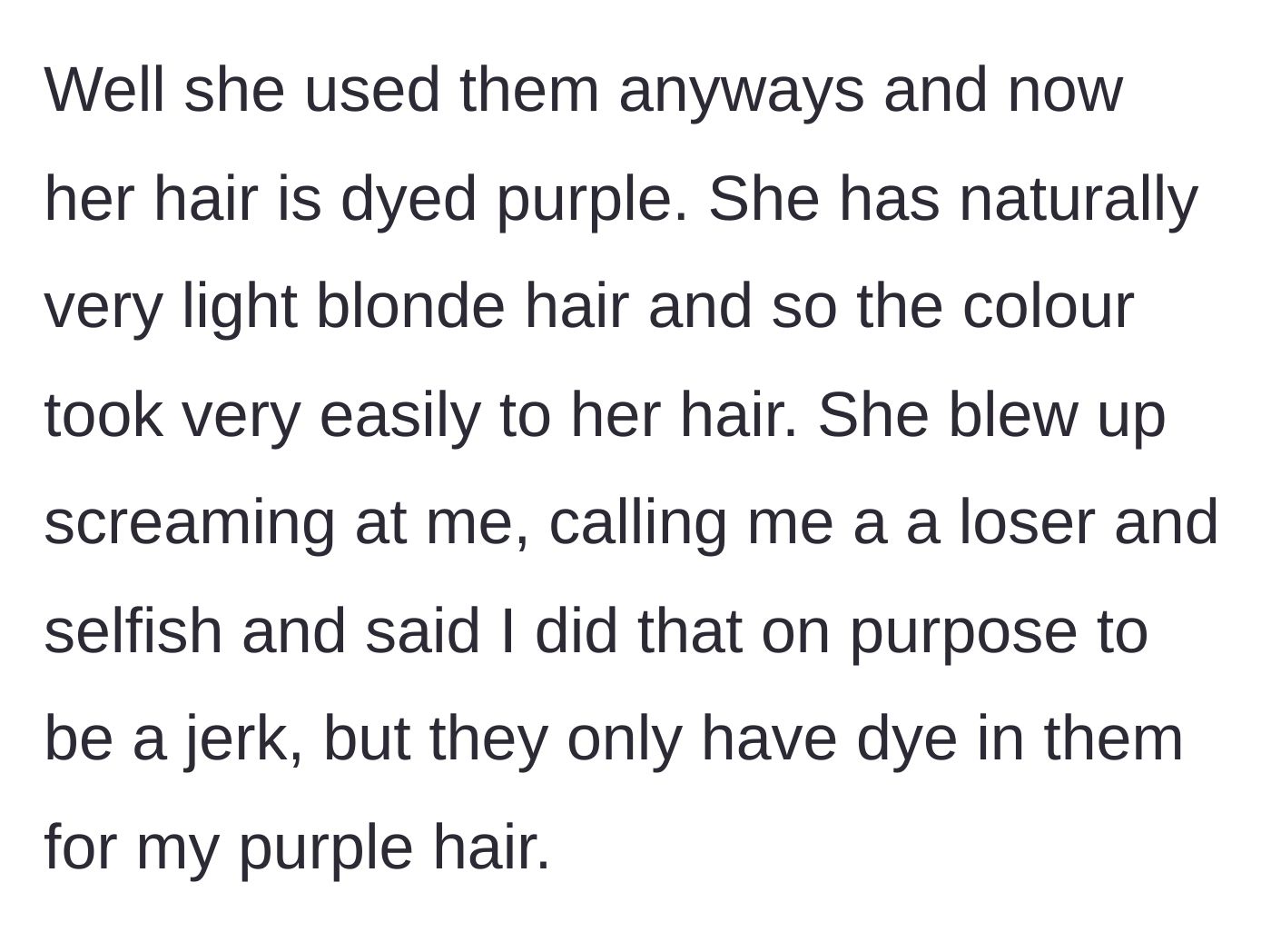 Story part 4 - The blonde friend ignores the warning, uses the dyed products anyway, turns her light blonde hair purple, and starts screaming at the girl and calling her selfish and a tramp.