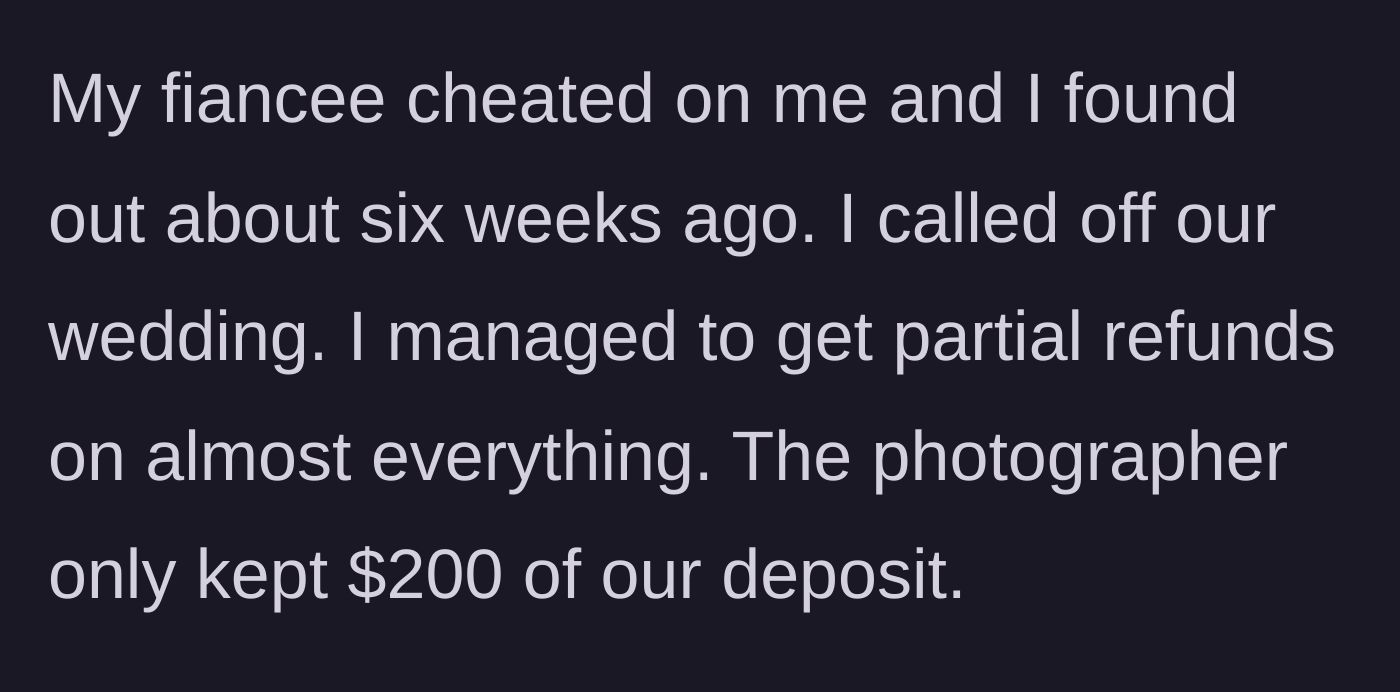 Story part 1 - Groom discovers fiancee's infidelity six weeks prior, cancels the wedding, and secures partial refunds from most vendors except the photographer's minimal fee.