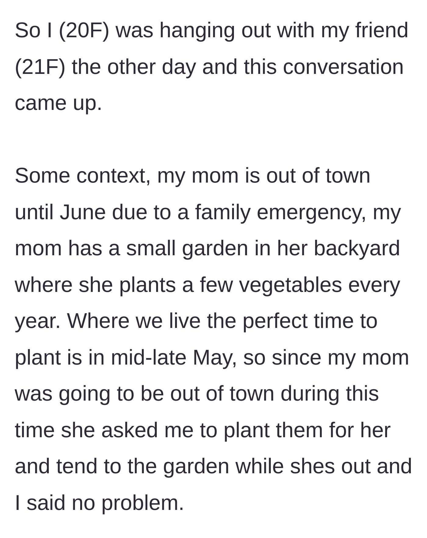 Story part 1 - A 20-year-old woman explains that she agreed to plant her mother's small backyard vegetable garden while her mother is away for a family emergency.