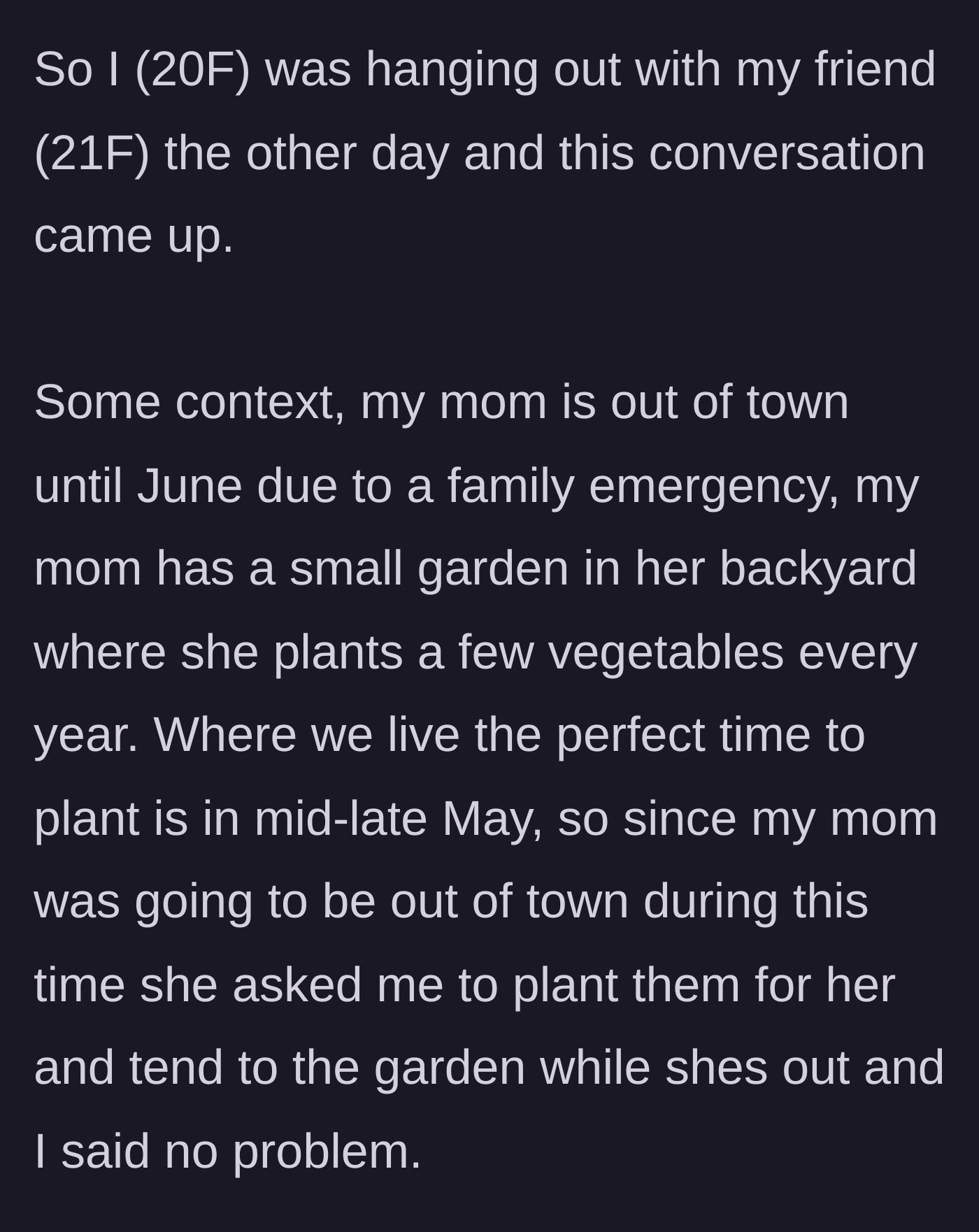 Story part 1 - A 20-year-old woman explains that she agreed to plant her mother's small backyard vegetable garden while her mother is away for a family emergency.