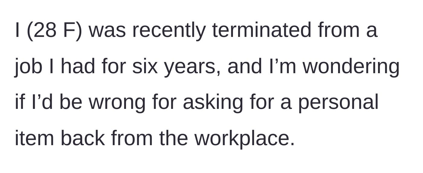Story part 1 - A 28-year-old woman explains she was fired after six years of employment and wonders if asking for a personal item back makes her wrong.