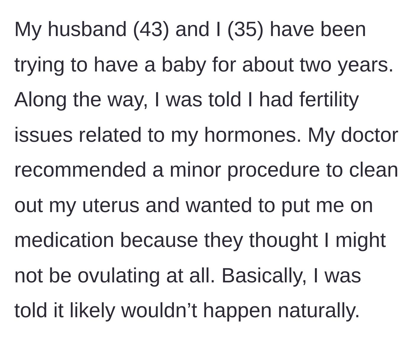 Story part 1 - A 35-year-old woman explains her painful two-year struggle with infertility, including hormonal issues and discouraging medical news.