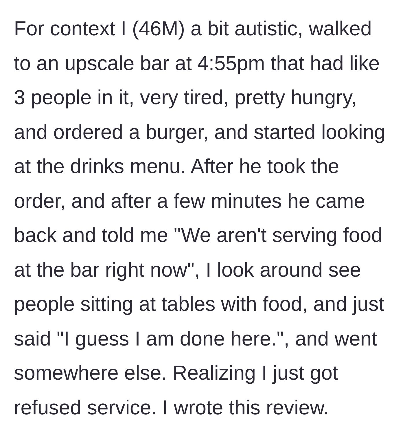 Story part 1 - A 46-year-old man walks into a nearly empty bar at 4:55 PM, orders a burger, and is promptly told by the waiter that they aren't serving food. He sees others eating, feels rejected, leaves silently, and writes a bad review.